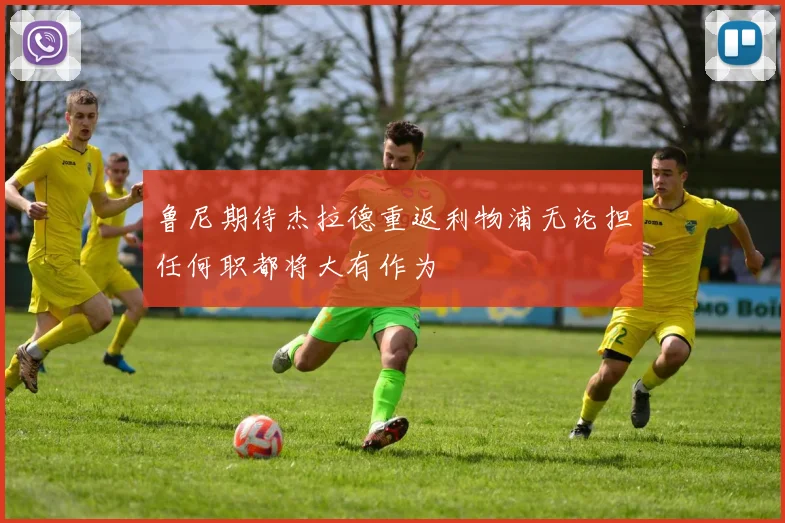 鲁尼期待杰拉德重返利物浦无论担任何职都将大有作为