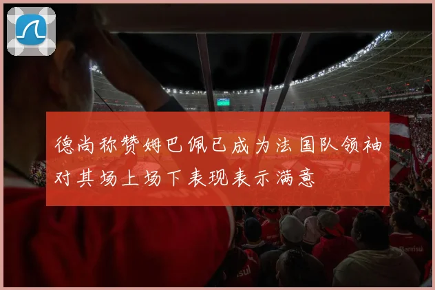 德尚称赞姆巴佩已成为法国队领袖对其场上场下表现表示满意
