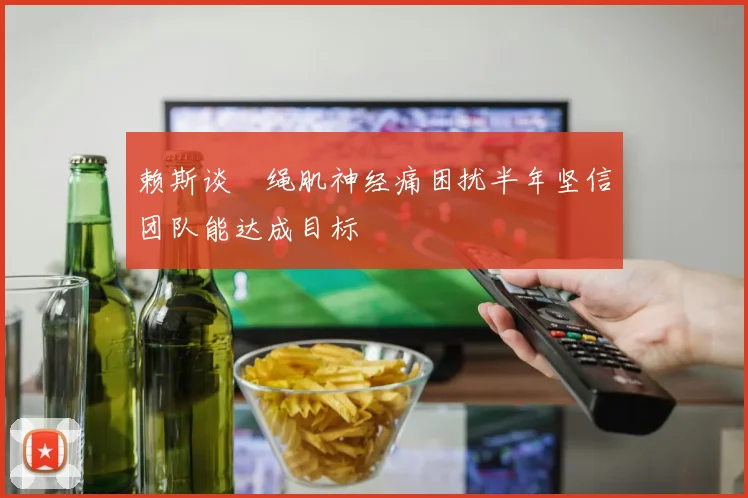 赖斯谈腘绳肌神经痛困扰半年坚信团队能达成目标