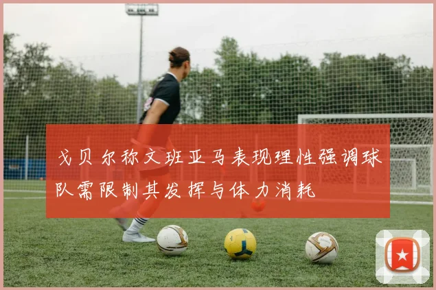 戈贝尔称文班亚马表现理性强调球队需限制其发挥与体力消耗