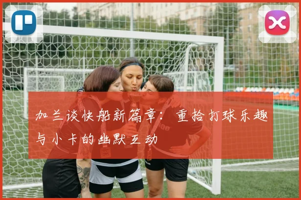 加兰谈快船新篇章：重拾打球乐趣与小卡的幽默互动
