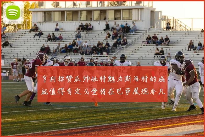 亨利称赞瓜帅独特魅力斯洛特的成就值得肯定戈登将在巴萨展现非凡才华
