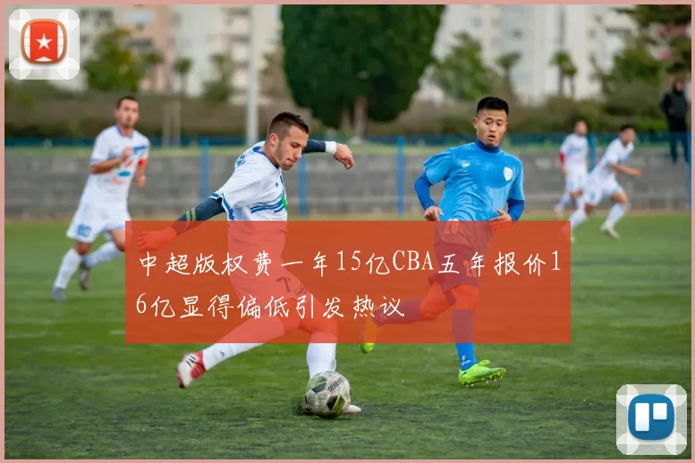 中超版权费一年15亿CBA五年报价16亿显得偏低引发热议
