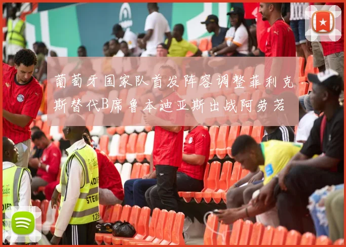 葡萄牙国家队首发阵容调整菲利克斯替代B席鲁本迪亚斯出战阿劳若