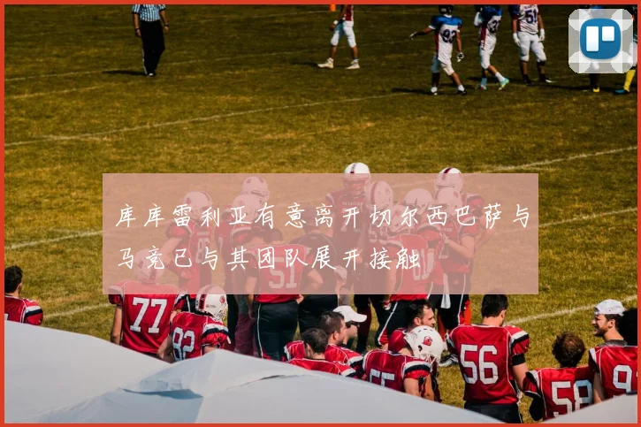 库库雷利亚有意离开切尔西巴萨与马竞已与其团队展开接触