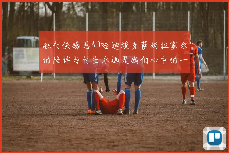 独行侠感恩AD哈迪埃克萨姆拉塞尔的陪伴与付出永远是我们心中的一家人