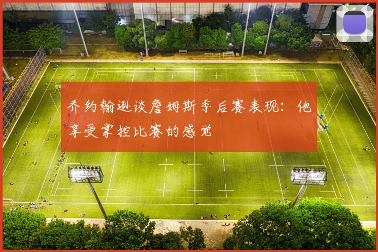 乔约翰逊谈詹姆斯季后赛表现：他享受掌控比赛的感觉