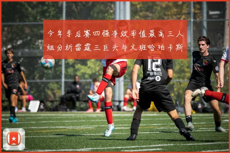 今年季后赛四强净效率值最高三人组分析雷霆三巨头与文班哈珀卡斯尔的表现对比