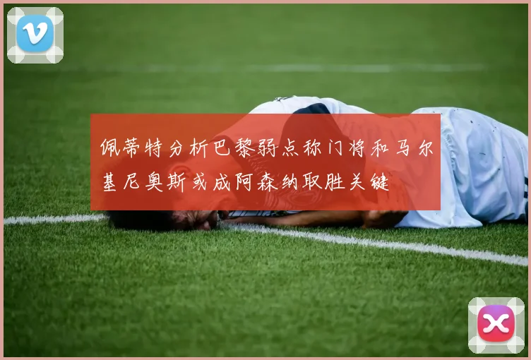 佩蒂特分析巴黎弱点称门将和马尔基尼奥斯或成阿森纳取胜关键