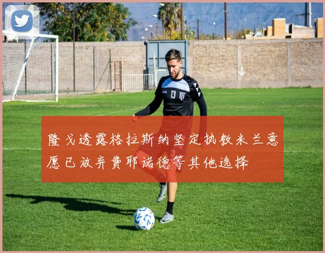 隆戈透露格拉斯纳坚定执教米兰意愿已放弃费耶诺德等其他选择