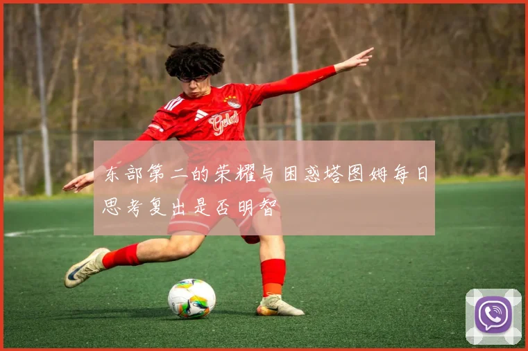 东部第二的荣耀与困惑塔图姆每日思考复出是否明智