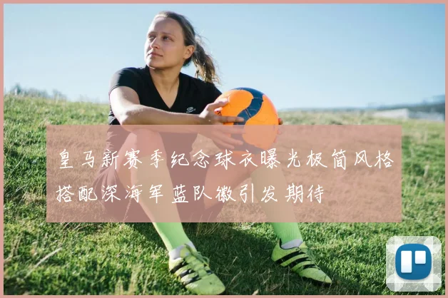 皇马新赛季纪念球衣曝光极简风格搭配深海军蓝队徽引发期待