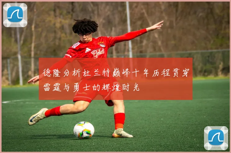 德隆分析杜兰特巅峰十年历程贯穿雷霆与勇士的辉煌时光
