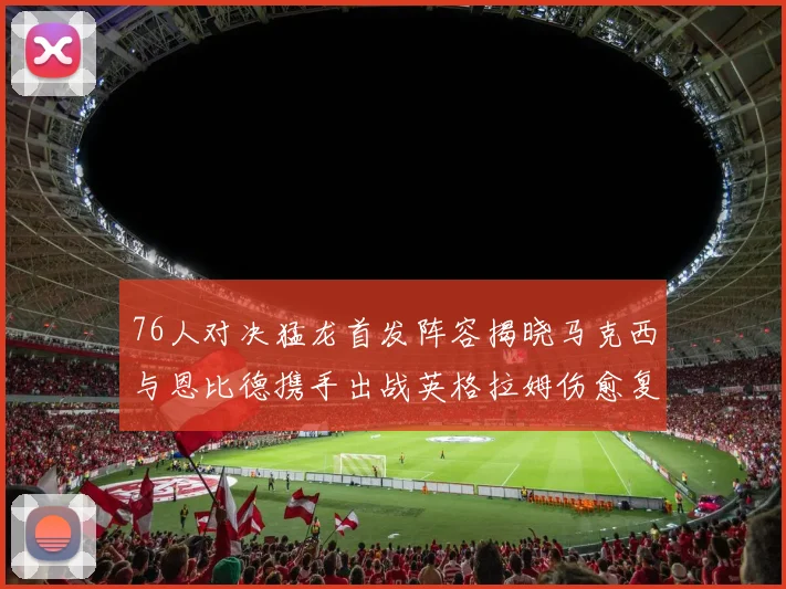 76人对决猛龙首发阵容揭晓马克西与恩比德携手出战英格拉姆伤愈复出助阵