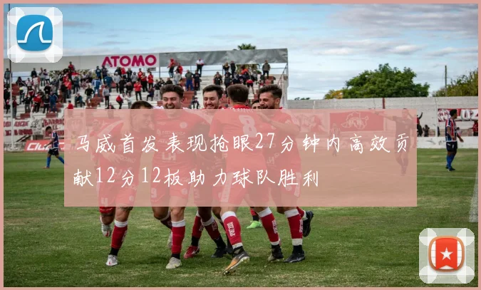 马威首发表现抢眼27分钟内高效贡献12分12板助力球队胜利