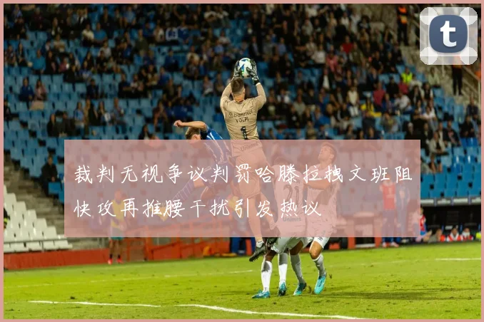 裁判无视争议判罚哈滕拉拽文班阻快攻再推腰干扰引发热议