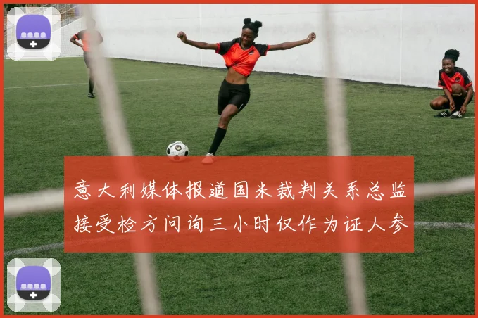 意大利媒体报道国米裁判关系总监接受检方问询三小时仅作为证人参与调查
