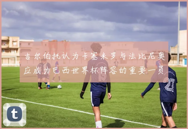 吉尔伯托认为卡塞米罗与法比尼奥应成为巴西世界杯阵容的重要一员