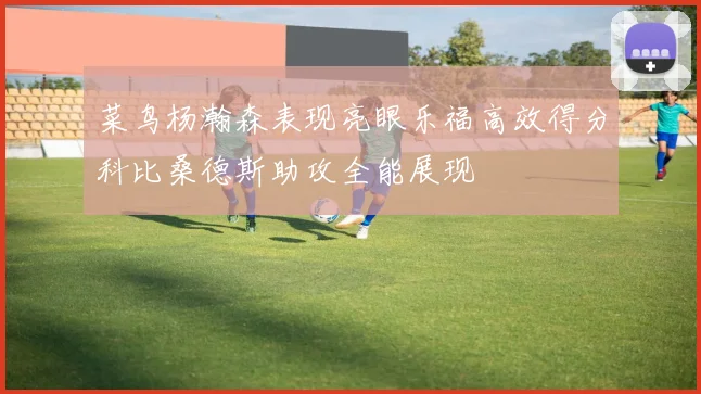 菜鸟杨瀚森表现亮眼乐福高效得分科比桑德斯助攻全能展现